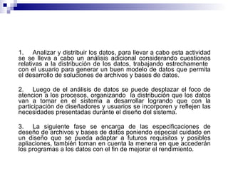 1. Analizar y distribuir los datos, para llevar a cabo esta actividad se se lleva a cabo un análisis adicional considerando cuestiones relativas a la distribución de los datos, trabajando estrechamente  con el usuario para generar un buen modelo de datos que permita el desarrollo de soluciones de archivos y bases de datos. 2. Luego de el análisis de datos se puede desplazar el foco de atencion a los procesos, organizando  la distribución que los datos van a tomar en el sistema a desarrollar logrando que con la participación de diseñadores y usuarios se incorporen y reflejen las necesidades presentadas durante el diseño del sistema. 3. La siguiente fase se encarga de las especificaciones de deseño de archivos y bases de datos poniendo especial cuidado en un diseño que se pueda adaptar a futuros requisitos y posibles apliaciones, también toman en cuenta la menera en que accederán los programas a los datos con el fin de mejorar el rendimiento. 