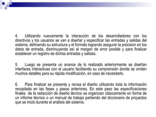 4. Utilizando nuevamente la interacción de los desarrolladores con los directivos y los usuarios se van a diseñar y especificar las entradas y salidas del sistema, definiendo su estructura y el formato logrando asegurar la precision en los datos de entrada, disminuyendo así el margen de error posible y para finalizar establecer un registro de dichas entradas y salidas. 5. Luego se presenta un avance de lo realizado anteriormente se diseñan interfaces interactivas con el usuario facilitando su comprensión donde se omiten muchos detalles para su rápida modificación, en caso de necesitarlo. 6. Para finalizar se presenta y revisa el diseño utilizando toda la información recopilada en las fases y pasos anteriores. En este paso las especificaciones finales  de la redacción de diseño técnico se organizan clásicamente en forma de un informe técnico o un manual de trabajo partiendo del diccionario de proyectos que se inició durante el análisis del sistema. 
