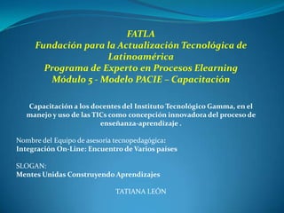 FATLA
     Fundación para la Actualización Tecnológica de
                    Latinoamérica
       Programa de Experto en Procesos Elearning
        Módulo 5 - Modelo PACIE – Capacitación

  Capacitación a los docentes del Instituto Tecnológico Gamma, en el
  manejo y uso de las TICs como concepción innovadora del proceso de
                        enseñanza-aprendizaje .

Nombre del Equipo de asesoría tecnopedagógica:
Integración On-Line: Encuentro de Varios países

SLOGAN:
Mentes Unidas Construyendo Aprendizajes

                            TATIANA LEÓN
 