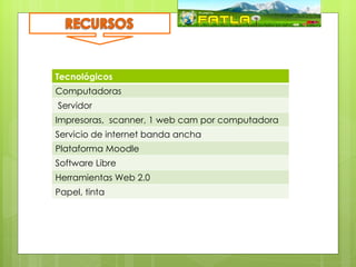 Tecnológicos
Computadoras
Servidor
Impresoras, scanner, 1 web cam por computadora
Servicio de internet banda ancha
Plataforma Moodle
Software Libre
Herramientas Web 2.0
Papel, tinta
 