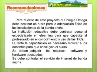 Para el éxito de este proyecto el Colegio Omega
debe destinar un rubro para la adecuación física de
las instalaciones de la banda ancha.
La institución educativa debe contratar personal
especializado en elearning para que capacite al
profesorado en el conocimiento y uso de las TICs.
Durante la capacitación es necesario motivar a los
docentes para que concluyan el curso
Se deben adquirir        los recursos    software y
hardware adecuados
Se debe contratar el servicio de internet de banda
ancha
 