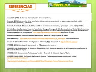 •Arias, Fidias(2006). El Proyecto de Investigación. Caracas :Episteme.

•Brown, J. (2005). Incorporación de las tecnologías de información y comunicación en la docencia universitaria estatal
costarricense: problemas y soluciones

•Castro, S., Guzmán, B. & Casado, D. (2007). Las TIC en los proceso de enseñanza y aprendizaje. Laurus, 13(23), 213-234.

•División General de Currículo y Desarrollo Tecnológico Managua, Nicaragua (2 009). CurriculoNacional Básico:”Diseño curricular
del subsistema de la educacion básica y media nicaragüense.serie educativa: "educación gratuita y de calidad, derecho humano
fundamental de las y los nicaragüenses" http://www.nicaraguaeduca.edu.ni/curriculo documento en línea

•Instituto Universitario Politécnico Santiago Mariño(2006). Manual de Trabajo Especial de Grado.

•Qué es Elearning?. http://www.proyectomono.cl/elearning/pdf/presentacion_e_learning.pdf. Documento en línea

•Revista Electrónica Actualidades Investigativas en Educación, 5 (1). Recuperado de http://revista.inie.ucs.ac.cr

•UNESCO. (2008). Estándares de competencia en TIC para docentes. Londres

•UNESCO (1998). La declaración de Hamburgo. En UNESCO, (1997: Hamburgo. Memorias de la Primera Conferencia Mundial de
Educación de Adultos. Bogotá.

•UNESCO (2003) “Documento de Política para el cambio y Desarrollo de Educación Superior” París.

•UNESCO IESALC, (2006). Conferencia: La formación docente: Problemas, desafíos y evaluación de la calidad
http://www.iesalc.unesco.org.ve/
•
•http://iuetaebvirtual.wikispaces.com/file/view/22234756-La-Metodologia-Pacie.pdf (documento en línea)
 