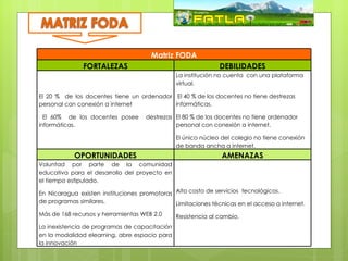 Matriz FODA
               FORTALEZAS                                     DEBILIDADES
                                               La institución no cuenta con una plataforma
                                               virtual.

El 20 % de los docentes tiene un ordenador El 40 % de los docentes no tiene destrezas
personal con conexión a internet           informáticas.

  El 60% de los docentes posee       destrezas El 80 % de los docentes no tiene ordenador
informáticas.                                  personal con conexión a internet.

                                               El único núcleo del colegio no tiene conexión
                                               de banda ancha a internet.
            OPORTUNIDADES                                      AMENAZAS
Voluntad por parte de la comunidad
educativa para el desarrollo del proyecto en
el tiempo estipulado.

En Nicaragua existen instituciones promotoras Alto costo de servicios tecnológicos.
de programas similares,                       Limitaciones técnicas en el acceso a internet.
Más de 168 recursos y herramientas WEB 2.0     Resistencia al cambio.
La inexistencia de programas de capacitación
en la modalidad elearning, abre espacio para
la innovación
 