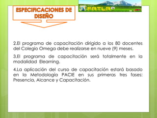 2.El programa de capacitación dirigido a los 80 docentes
del Colegio Omega debe realizarse en nueve (9) meses.
3.El programa de capacitación será totalmente en la
                     Matriz FODA
modalidad Elearning.
4.La aplicación del curso de capacitación estará basado
en la Metodología PACIE en sus primeras tres fases:
Presencia, Alcance y Capacitación.
 