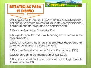 Del análisis de la matriz FODA y de las especificaciones
del diseño se desprendieron las siguientes consideraciones
para el diseño del programa de capacitación:
3.Crear un Centro de Computación
4.Equiparlo con los recursos FODA
                      Matriz tecnológicos acordes a los
requerimentos.
5.Solicitar la contratación de una empresa especialista en
servicios de internet de banda ancha
6.Crear un Departamento de Educación en Línea (DEL)
7.Crear un Centro de Interacción Virtual (CIV).
8.El curso será dictado por personal del colegio bajo la
tutela de Ecuve 2.0
 