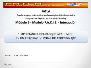 FATLA Fundación para la Actualización Tecnológica de Latinoamérica Programa de Experto en Procesos Elearning Módulo 6 - Modelo P.A.C.I.E. - Interacción “IMPORTANCIA DEL BLOQUE ACADEMICO EN UN ENTORNO  VIRTUAL DE APRENDIZAJE”   AUTOR: 	Alex Luna Sanz 
