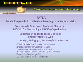 FATLA Fundación para la Actualización Tecnológica de Latinoamérica Programa de Experto en Procesos Elearning  Módulo 5 – Metodología PACIE – Capacitación Expertos en capacitadores Elearning  CAPACITADORES WEB 	Apoyo, Pedagogía, Tecnología e Innovación COORDINADORA: Patricia Proaño Rosado Investigación: Silvia Cedrez de la Cruz   Planificación: Mercedes Cristina Guzmán  Producto Final: Osmari Carolina Goitia Camacho Evaluación: Naydrubys Trejo  Autonomía: Patricia Proaño Rosado 