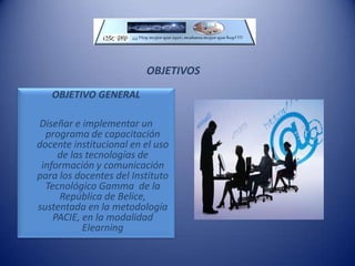 OBJETIVOSOBJETIVO GENERALDiseñar e implementar un programa de capacitación docente institucional en el uso de las tecnologías de información y comunicación para los docentes del Instituto Tecnológico Gamma  de la República de Belice, sustentada en la metodología PACIE, en la modalidad Elearning