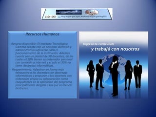 Establecer el diseño y estructura de los EVA´s de cada docente en su propia asignatura.Recursos y requerimientosInfraestructura FísicaRecurso disponible: El Instituto Tecnológico Gamma cuenta con las instalaciones edilicias aptas para la instalación de salas específicas para las conexiones a internet.