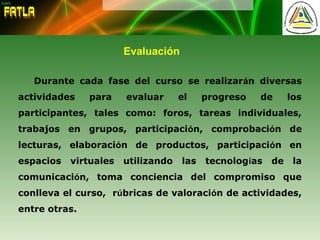 Evaluación
Durante cada fase del curso se realizarán diversas
actividades para evaluar el progreso de los
participantes, tales como: foros, tareas individuales,
trabajos en grupos, participación, comprobación de
lecturas, elaboración de productos, participación en
espacios virtuales utilizando las tecnologías de la
comunicación, toma conciencia del compromiso que
conlleva el curso, rúbricas de valoración de actividades,
entre otras.
 
