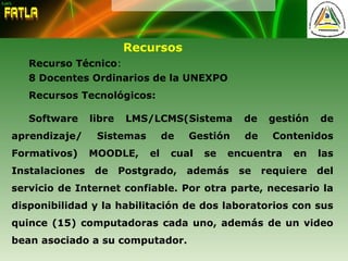 Recursos
Recurso Técnico:
8 Docentes Ordinarios de la UNEXPO
Recursos Tecnológicos:
Software libre LMS/LCMS(Sistema de gestión de
aprendizaje/ Sistemas de Gestión de Contenidos
Formativos) MOODLE, el cual se encuentra en las
Instalaciones de Postgrado, además se requiere del
servicio de Internet confiable. Por otra parte, necesario la
disponibilidad y la habilitación de dos laboratorios con sus
quince (15) computadoras cada uno, además de un video
bean asociado a su computador.
 