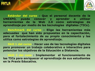 Estándar del curso : Que el personal docente de la
UNEXPO, pueda conocer y aprender a utilizar
herramientas de la Web 2.0 como estrategias de
aprendizaje por medio de las tecnologías digitales (TICs).
Benchmark del curso : Elige las herramientas más
adecuadas que han sido propuestas en la capacitación,
para el fortalecimiento de su propio conocimiento y las
utiliza como estrategias de aprendizaje.
Skill 1 del curso : Hacer uso de las tecnologías digitales
para promover un trabajo colaborativo e interactivo para
potenciar los objetivos de la Educación a Distancia.
Skill 2 del cuso : Implementar el funcionamiento de
las TICs para enriquecer el aprendizaje de sus estudiantes
en la Praxis Educativa.
 