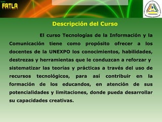 Descripción del Curso
El curso Tecnologías de la Información y la
Comunicación tiene como propósito ofrecer a los
docentes de la UNEXPO los conocimientos, habilidades,
destrezas y herramientas que le conduzcan a reforzar y
sistematizar las teorías y prácticas a través del uso de
recursos tecnológicos, para así contribuir en la
formación de los educandos, en atención de sus
potencialidades y limitaciones, donde pueda desarrollar
su capacidades creativas.
 