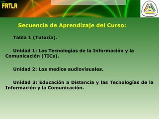 Secuencia de Aprendizaje del Curso:
Tabla 1 (Tutoría).
Unidad 1: Las Tecnologías de la Información y la
Comunicación (TICs).
Unidad 2: Los medios audiovisuales.
Unidad 3: Educación a Distancia y las Tecnologías de la
Información y la Comunicación.
 