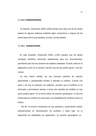 24
1.1.10.2. PERDER/PERDER
Al respecto, Chiavenato (2003, p532) plantea que cada una de las partes
desiste de algunos objetivos mediante algún compromiso y ninguna de las
partes logra todo lo que deseaba, es decir, las dos pierden.
1.1.10.3. GANAR/GANAR
En este propósito, Chiavenato (2003, p.532) expresa que las partes
consiguen identificar soluciones satisfactorias para sus inconvenientes,
permitiendo que las dos alcancen los objetivos deseados. El éxito, tanto en el
diagnostico como en la solución, permite que las dos partes ganen o las dos
venzan.
En ese mismo sentido, los dos primeros patrones de solución
ganar/perder y perder/perder tienden a extender el conflicto. Cuando una
parte o las dos no alcanzan sus objetivos, perciben que el conflicto no ha
terminado y permanecen atentas a iniciar otro episodio de conflicto en que
quizá puedan ganar. En el tercer patrón de solución ganar/ganar, el ciclo de
continuidad de conflicto se interrumpe y la probabilidad de conflictos futuro se
reduce.
De ahí, la enorme importancia de que gerentes y supervisores reciban
entrenamientos en administración de conflictos y sobre todo, en la
adquisición de habilidades de negociación. La solución ganar/ganar no
 