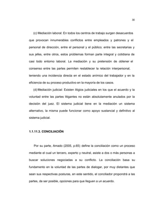 30
(c) Mediación laboral: En todos los centros de trabajo surgen desacuerdos
que provocan innumerables conflictos entre empleados y patrones y el
personal de dirección, entre el personal y el público; entre las secretarias y
sus jefes, entre otros, estos problemas forman parte integral y cotidiana de
casi todo entorno laboral. La mediación y su pretensión de obtener el
consenso entre las partes permiten restablecer la relación interpersonal,
teniendo una incidencia directa en el estado anímico del trabajador y en la
eficiencia de su proceso productivo en la mayoría de los casos.
(d) Mediación judicial: Existen litigios judiciales en los que el acuerdo y la
voluntad entre las partes litigantes no están absolutamente anulados por la
decisión del juez. El sistema judicial tiene en la mediación un sistema
alternativo, la misma puede funcionar como apoyo sustancial y definitivo al
sistema judicial.
1.1.11.3. CONCILIACIÓN
Por su parte, Amado (2005, p.65) define la conciliación como un proceso
mediante el cual un tercero, experto y neutral, asiste a dos o más personas a
buscar soluciones negociadas a su conflicto. La conciliación basa su
fundamento en la voluntad de las partes de dialogar, por muy distantes que
sean sus respectivas posturas, en este sentido, el conciliador propondrá a las
partes, de ser posible, opciones para que lleguen a un acuerdo.
 