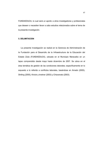 47
FUNDAEDUCA, lo cual será un aporte a otros investigadores y profesionales
que deseen o necesiten llevar a cabo estudios relacionados sobre el tema de
la presente investigación.
5. DELIMITACION
La presente investigación se realizó en la Gerencia de Administración de
la Fundación para el Desarrollo de la Infraestructura de la Educación del
Estado Zulia (FUNDAEDUCA), ubicada en el Municipio Maracaibo en un
lapso comprendido desde mayo hasta diciembre de 2007. Se ubica en el
área temática de gestión de las condiciones laborales; específicamente en lo
expuesto a lo referido a conflictos laborales, basándose en Amado (2005),
Shilling (2005), Kinicki y kreitner (2003) y Chiavenato (2003).
 