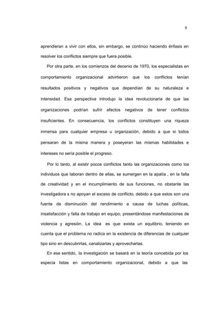 8
aprendieran a vivir con ellos, sin embargo, se continúo haciendo énfasis en
resolver los conflictos siempre que fuera posible.
Por otra parte, en los comienzos del decenio de 1970, los especialistas en
comportamiento organizacional advirtieron que los conflictos tenían
resultados positivos y negativos que dependían de su naturaleza e
intensidad. Esa perspectiva introdujo la idea revolucionaria de que las
organizaciones podrían sufrir efectos negativos de tener conflictos
insuficientes. En consecuencia, los conflictos constituyen una riqueza
inmensa para cualquier empresa u organización, debido a que si todos
pensaran de la misma manera y poseyeran las mismas habilidades e
intereses no sería posible el progreso.
Por lo tanto, al existir pocos conflictos tanto las organizaciones como los
individuos que laboran dentro de ellas, se sumergen en la apatía , en la falta
de creatividad y en el incumplimiento de sus funciones, no obstante las
investigadora s no apoyan el exceso de conflicto, debido a que estos son una
fuente de disminución del rendimiento a causa de luchas políticas,
insatisfacción y falta de trabajo en equipo, presentándose manifestaciones de
violencia y agresión. La idea es que exista un equilibrio, teniendo en
cuenta que el problema no radica en la existencia de diferencias de cualquier
tipo sino en descubrirlas, canalizarlas y aprovecharlas.
En ese sentido, la investigación se basará en la teoría concebida por los
especia listas en comportamiento organizacional, debido a que las
 