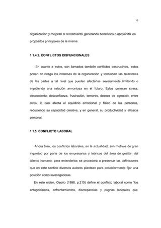 10
organización y mejoran el rendimiento, generando beneficios o apoyando los
propósitos principales de la misma.
1.1.4.2. CONFLICTOS DISFUNCIONALES
En cuanto a estos, son llamados también conflictos destructivos, estos
ponen en riesgo los intereses de la organización y tensionan las relaciones
de las partes a tal nivel que pueden afectarlas severamente limitando o
impidiendo una relación armoniosa en el futuro. Estos generan stress,
descontento, desconfianza, frustración, temores, deseos de agresión, entre
otros, lo cual afecta el equilibrio emocional y físico de las personas,
reduciendo su capacidad creativa, y en general, su productividad y eficacia
personal.
1.1.5. CONFLICTO LABORAL
Ahora bien, los conflictos laborales, en la actualidad, son motivos de gran
inquietud por parte de los empresarios y teóricos del área de gestión del
talento humano, para entenderlos se procederá a presentar las definiciones
que en este sentido diversos autores plantean para posteriormente fijar una
posición como investigadoras.
En este orden, Osorio (1998, p.215) define el conflicto laboral como “los
antagonismos, enfrentamientos, discrepancias y pugnas laborales que
 
