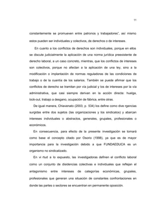 11
constantemente se promueven entre patronos y trabajadores”, así mismo
estos pueden ser individuales y colectivos, de derechos o de intereses.
En cuanto a los conflictos de derechos son individuales, porque en ellos
se discute judicialmente la aplicación de una norma jurídica preexistente de
derecho laboral, a un caso concreto, mientras, que los conflictos de intereses
son colectivos, porque no afectan a la aplicación de una ley, sino a la
modificación o implantación de normas reguladoras de las condiciones de
trabajo o de la cuantía de los salarios. También se puede afirmar que los
conflictos de derecho se tramitan por vía judicial y los de intereses por la vía
administrativa, que casi siempre derivan en la acción directa: huelga,
lock-out, trabajo a desgano, ocupación de fábrica, entre otras.
De igual manera, Chiavenato (2003, p. 534) los define como dive rgencias
surgidas entre dos sujetos (las organizaciones y los sindicatos) y abarcan
intereses individuales o abstractos, generales, grupales, profesionales o
económicos.
En consecuencia, para efecto de la presente investigación se tomará
como base el concepto citado por Osorio (1998), ya que es de mayor
importancia para la investigación debido a que FUNDAEDUCA es un
organismo no sindicalizado.
En vi rtud a lo expuesto, las investigadoras definen el conflicto laboral
como un conjunto de disidencias colectivas e individuales que reflejan el
antagonismo entre intereses de categorías económicas, grupales,
profesionales que generan una situación de constantes confrontaciones en
donde las partes o sectores se encuentran en permanente oposición.
 