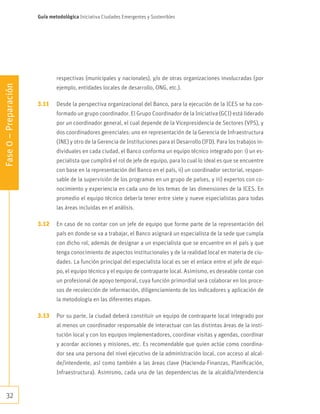 32
Fase0–Preparación
Guía metodológica Iniciativa Ciudades Emergentes y Sostenibles
respectivas (municipales y nacionales), y/o de otras organizaciones involucradas (por
ejemplo, entidades locales de desarrollo, ONG, etc.).
3.11	 Desde la perspectiva organizacional del Banco, para la ejecución de la ICES se ha con-
formado un grupo coordinador. El Grupo Coordinador de la Iniciativa (GCI) está liderado
por un coordinador general, el cual depende de la Vicepresidencia de Sectores (VPS), y
dos coordinadores gerenciales: uno en representación de la Gerencia de Infraestructura
(INE) y otro de la Gerencia de Instituciones para el Desarrollo (IFD). Para los trabajos in-
dividuales en cada ciudad, el Banco conforma un equipo técnico integrado por: i) un es-
pecialista que cumplirá el rol de jefe de equipo, para lo cual lo ideal es que se encuentre
con base en la representación del Banco en el país, ii) un coordinador sectorial, respon-
sable de la supervisión de los programas en un grupo de países, y iii) expertos con co-
nocimiento y experiencia en cada uno de los temas de las dimensiones de la ICES. En
promedio el equipo técnico debería tener entre siete y nueve especialistas para todas
las áreas incluidas en el análisis.
3.12	 En caso de no contar con un jefe de equipo que forme parte de la representación del
país en donde se va a trabajar, el Banco asignará un especialista de la sede que cumpla
con dicho rol, además de designar a un especialista que se encuentre en el país y que
tenga conocimiento de aspectos institucionales y de la realidad local en materia de ciu-
dades. La función principal del especialista local es ser el enlace entre el jefe de equi-
po, el equipo técnico y el equipo de contraparte local. Asimismo, es deseable contar con
un profesional de apoyo temporal, cuya función primordial será colaborar en los proce-
sos de recolección de información, diligenciamiento de los indicadores y aplicación de
la metodología en las diferentes etapas.
3.13	 Por su parte, la ciudad deberá constituir un equipo de contraparte local integrado por
al menos un coordinador responsable de interactuar con las distintas áreas de la insti-
tución local y con los equipos implementadores, coordinar visitas y agendas, coordinar
y acordar acciones y misiones, etc. Es recomendable que quien actúe como coordina-
dor sea una persona del nivel ejecutivo de la administración local, con acceso al alcal-
de/intendente, así como también a las áreas clave (Hacienda-Finanzas, Planificación,
Infraestructura). Asimismo, cada una de las dependencias de la alcaldía/intendencia
 