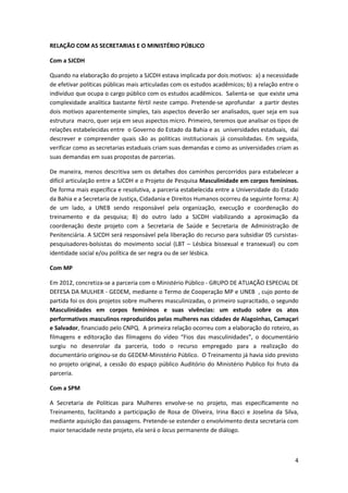 RELAÇÃO COM AS SECRETARIAS E O MINISTÉRIO PÚBLICO

Com a SJCDH

Quando na elaboração do projeto a SJCDH estava implicada por dois motivos: a) a necessidade
de efetivar políticas públicas mais articuladas com os estudos acadêmicos; b) a relação entre o
indivíduo que ocupa o cargo público com os estudos acadêmicos. Salienta-se que existe uma
complexidade analítica bastante fértil neste campo. Pretende-se aprofundar a partir destes
dois motivos aparentemente simples, tais aspectos deverão ser analisados, quer seja em sua
estrutura macro, quer seja em seus aspectos micro. Primeiro, teremos que analisar os tipos de
relações estabelecidas entre o Governo do Estado da Bahia e as universidades estaduais, daí
descrever e compreender quais são as politicas institucionais já consolidadas. Em seguida,
verificar como as secretarias estaduais criam suas demandas e como as universidades criam as
suas demandas em suas propostas de parcerias.

De maneira, menos descritiva sem os detalhes dos caminhos percorridos para estabelecer a
difícil articulação entre a SJCDH e o Projeto de Pesquisa Masculinidade em corpos femininos.
De forma mais específica e resolutiva, a parceria estabelecida entre a Universidade do Estado
da Bahia e a Secretaria de Justiça, Cidadania e Direitos Humanos ocorreu da seguinte forma: A)
de um lado, a UNEB sendo responsável pela organização, execução e coordenação do
treinamento e da pesquisa; B) do outro lado a SJCDH viabilizando a aproximação da
coordenação deste projeto com a Secretaria de Saúde e Secretaria de Administração de
Penitenciária. A SJCDH será responsável pela liberação do recurso para subsidiar 05 cursistas-
pesquisadores-bolsistas do movimento social (LBT – Lésbica bissexual e transexual) ou com
identidade social e/ou política de ser negra ou de ser lésbica.

Com MP

Em 2012, concretiza-se a parceria com o Ministério Público - GRUPO DE ATUAÇÃO ESPECIAL DE
DEFESA DA MULHER - GEDEM, mediante o Termo de Cooperação MP e UNEB , cujo ponto de
partida foi os dois projetos sobre mulheres masculinizadas, o primeiro supracitado, o segundo
Masculinidades em corpos femininos e suas vivências: um estudo sobre os atos
performativos masculinos reproduzidos pelas mulheres nas cidades de Alagoinhas, Camaçari
e Salvador, financiado pelo CNPQ. A primeira relação ocorreu com a elaboração do roteiro, as
filmagens e editoração das filmagens do vídeo “Fios das masculinidades”, o documentário
surgiu no desenrolar da parceria, todo o recurso empregado para a realização do
documentário originou-se do GEDEM-Ministério Público. O Treinamento já havia sido previsto
no projeto original, a cessão do espaço público Auditório do Ministério Publico foi fruto da
parceria.

Com a SPM

A Secretaria de Políticas para Mulheres envolve-se no projeto, mas especificamente no
Treinamento, facilitando a participação de Rosa de Oliveira, Irina Bacci e Joselina da Silva,
mediante aquisição das passagens. Pretende-se estender o envolvimento desta secretaria com
maior tenacidade neste projeto, ela será o locus permanente de diálogo.



                                                                                             4
 