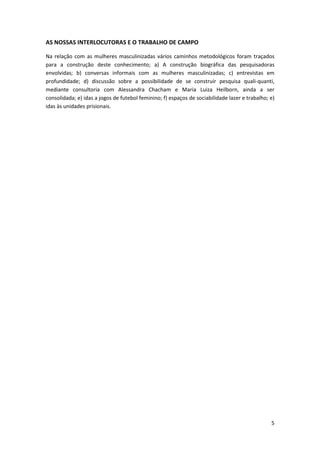 AS NOSSAS INTERLOCUTORAS E O TRABALHO DE CAMPO

Na relação com as mulheres masculinizadas vários caminhos metodológicos foram traçados
para a construção deste conhecimento; a) A construção biográfica das pesquisadoras
envolvidas; b) conversas informais com as mulheres masculinizadas; c) entrevistas em
profundidade; d) discussão sobre a possibilidade de se construir pesquisa quali-quanti,
mediante consultoria com Alessandra Chacham e Maria Luiza Heilborn, ainda a ser
consolidada; e) idas a jogos de futebol feminino; f) espaços de sociabilidade lazer e trabalho; e)
idas às unidades prisionais.




                                                                                                5
 