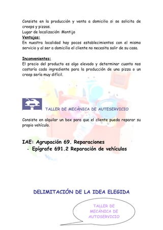 Consiste en la producción y venta a domicilio si se solicita de
creeps y pizzas.
Lugar de localización: Montijo
Ventajas:
En nuestra localidad hay pocos establecimientos con el mismo
servicio y al ser a domicilio el cliente no necesita salir de su casa.

Inconvenientes:
El precio del producto es algo elevado y determinar cuanto nos
costaría cada ingrediente para la producción de una pizza o un
creep sería muy difícil.




             TALLER DE MECÁNICA DE AUTESERVICIO

Consiste en alquilar un box para que el cliente pueda reparar su
propio vehículo.



IAE: Agrupación 69. Reparaciones
  - Epígrafe 691.2 Reparación de vehículos




      DELIMITACIÓN DE LA IDEA ELEGIDA

                                         TALLER DE
                                        MECÁNICA DE
                                       AUTOSERVICIO
 