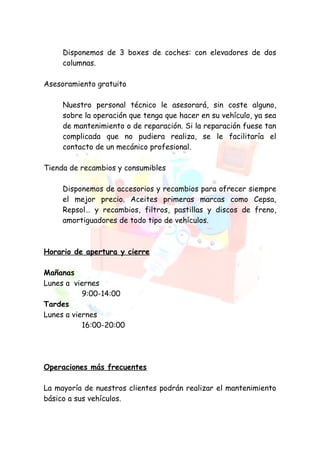 Disponemos de 3 boxes de coches: con elevadores de dos
     columnas.

Asesoramiento gratuito

     Nuestro personal técnico le asesorará, sin coste alguno,
     sobre la operación que tenga que hacer en su vehículo, ya sea
     de mantenimiento o de reparación. Si la reparación fuese tan
     complicada que no pudiera realiza, se le facilitaría el
     contacto de un mecánico profesional.

Tienda de recambios y consumibles

     Disponemos de accesorios y recambios para ofrecer siempre
     el mejor precio. Aceites primeras marcas como Cepsa,
     Repsol… y recambios, filtros, pastillas y discos de freno,
     amortiguadores de todo tipo de vehículos.



Horario de apertura y cierre

Mañanas
Lunes a viernes
           9:00-14:00
Tardes
Lunes a viernes
           16:00-20:00




Operaciones más frecuentes

La mayoría de nuestros clientes podrán realizar el mantenimiento
básico a sus vehículos.
 