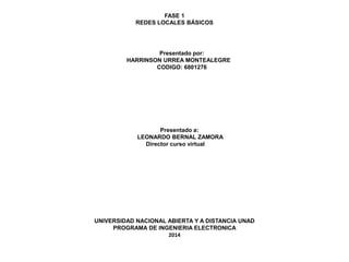 FASE 1 
REDES LOCALES BÁSICOS 
Presentado por: 
HARRINSON URREA MONTEALEGRE 
CODIGO: 6801276 
Presentado a: 
LEONARDO BERNAL ZAMORA 
Director curso virtual 
UNIVERSIDAD NACIONAL ABIERTA Y A DISTANCIA UNAD 
PROGRAMA DE INGENIERIA ELECTRONICA 
2014 
 