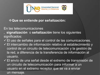 Que se entiende por señalización:
En las telecomunicaciones
, signalización o señalización tiene los siguientes
significados:
 El uso de señales para el control de las comunicaciones.
 El intercambio de información relativo al establecimiento y
control de un circuito de telecomunicación y la gestión de
la red, a diferencia de la transferencia de información al
usuario.
 El envío de una señal desde el extremo de transmisión de
un circuito de telecomunicación para informar a un
usuario en el extremo receptor que se va a enviar
un mensaje.
 