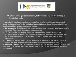  En una señal que es la amplitud, la frecuencia, el periodo, la fase y la
longitud de onda. :
 Amplitud : es el valor máximo (o energía) de la señal en el tiempo. La amplitud
indica la altura de la señal. La unidad de la amplitud depende del tipo de señal. En las
señales eléctricas su valor se mide en voltios.
 La frecuencia (f): es la razón (en ciclos por segundo o Hertzios -Hz) a la que la señal
se repite. Es el numero de periodos por segundo.
 El Periodo (T): La cantidad de tiempo transcurrido entre dos repeticiones
consecutivas de la señal. Es la cantidad de tiempo en segundos que necesita una
señal para completar un ciclo. Por tanto T= 1/f. El periodo es la inversa de la
frecuencia.
 La fase: La medida de la posición relativa de la señal dentro de un periodo de la
misma. Es decir describe la forma de la onda relativa al instante de tiempo 0.
 Longitud de onda (λ): La distancia que ocupa un ciclo, es decir la distancia entre dos
puntos de igual fase en dos ciclos consecutivos. λ = v.T; λ.f=v; v= velocidad en metros
por segundo.
 