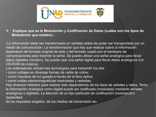  Explique que es la Modulación y Codificación de Datos (cuáles son los tipos de
Modulación que existen).:
La información debe ser transformada en señales antes de poder ser transportada por un
medio de comunicación. La transformación que hay que realizar sobre la información
dependerá del formato original de esta y del formato usado por el hardware de
comunicaciones para trasmitir la señal. Se puede utilizar una señal analógica para llevar
datos digitales (modem). Se puede usar una señal digital para llevar datos analógicos (Un
CD-ROM de música).
Los ordenadores utilizan tres tecnologías para transmitir los bits:
• como voltajes en diversas formas de cable de cobre;
• como impulsos de luz guiada a través de la fibra óptica
• como ondas electromagnéticas moduladas y radiadas.
Hay diversos métodos para realizar esto dependiendo de los tipos de señales y datos. Tanto
la información analógica como digital puede ser codificada (modulada) mediante señales
analógicas o digitales. La elección de un tipo particular de codificación (modulación)
dependerá
de los requisitos exigidos, de los medios de transmisión etc.
 