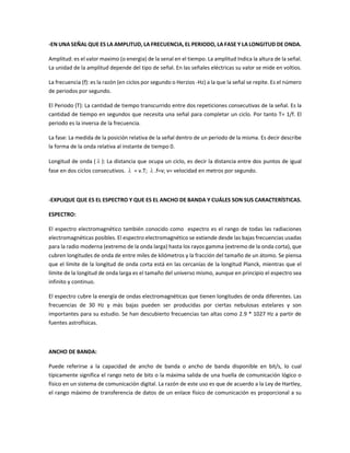 -EN UNA SEÑAL QUE ES LA AMPLITUD, LA FRECUENCIA, EL PERIODO, LA FASE Y LA LONGITUD DE ONDA.
Amplitud: es el valor maximo (o energia) de la senal en el tiempo. La amplitud Indica la altura de la señal.
La unidad de la amplitud depende del tipo de señal. En las señales eléctricas su valor se mide en voltios.
La frecuencia (f): es la razón (en ciclos por segundo o Herzios -Hz) a la que la señal se repite. Es el número
de periodos por segundo.
El Periodo (T): La cantidad de tiempo transcurrido entre dos repeticiones consecutivas de la señal. Es la
cantidad de tiempo en segundos que necesita una señal para completar un ciclo. Por tanto T= 1/f. El
periodo es la inversa de la frecuencia.
La fase: La medida de la posición relativa de la señal dentro de un periodo de la misma. Es decir describe
la forma de la onda relativa al instante de tiempo 0.
Longitud de onda (λ): La distancia que ocupa un ciclo, es decir la distancia entre dos puntos de igual
fase en dos ciclos consecutivos. λ = v.T; λ.f=v; v= velocidad en metros por segundo.
-EXPLIQUE QUE ES EL ESPECTRO Y QUE ES EL ANCHO DE BANDA Y CUÁLES SON SUS CARACTERÍSTICAS.
ESPECTRO:
El espectro electromagnético también conocido como espectro es el rango de todas las radiaciones
electromagnéticas posibles. El espectro electromagnético se extiende desde las bajas frecuencias usadas
para la radio moderna (extremo de la onda larga) hasta los rayos gamma (extremo de la onda corta), que
cubren longitudes de onda de entre miles de kilómetros y la fracción del tamaño de un átomo. Se piensa
que el límite de la longitud de onda corta está en las cercanías de la longitud Planck, mientras que el
límite de la longitud de onda larga es el tamaño del universo mismo, aunque en principio el espectro sea
infinito y continuo.
El espectro cubre la energía de ondas electromagnéticas que tienen longitudes de onda diferentes. Las
frecuencias de 30 Hz y más bajas pueden ser producidas por ciertas nebulosas estelares y son
importantes para su estudio. Se han descubierto frecuencias tan altas como 2.9 * 1027 Hz a partir de
fuentes astrofísicas.
ANCHO DE BANDA:
Puede referirse a la capacidad de ancho de banda o ancho de banda disponible en bit/s, lo cual
típicamente significa el rango neto de bits o la máxima salida de una huella de comunicación lógico o
físico en un sistema de comunicación digital. La razón de este uso es que de acuerdo a la Ley de Hartley,
el rango máximo de transferencia de datos de un enlace físico de comunicación es proporcional a su
 