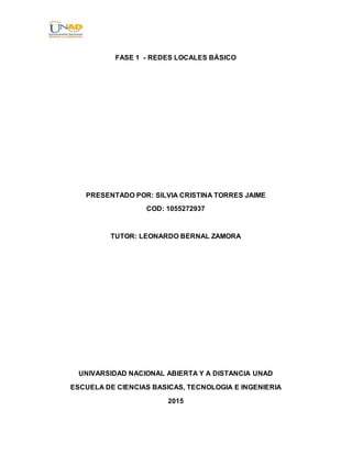 FASE 1 - REDES LOCALES BÁSICO
PRESENTADO POR: SILVIA CRISTINA TORRES JAIME
COD: 1055272937
TUTOR: LEONARDO BERNAL ZAMORA
UNIVARSIDAD NACIONAL ABIERTA Y A DISTANCIA UNAD
ESCUELA DE CIENCIAS BASICAS, TECNOLOGIA E INGENIERIA
2015
 