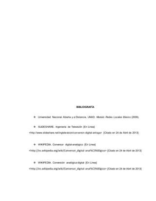 BIBLIOGRAFÍA
 Universidad Nacional Abierta y a Distancia, UNAD. Modulo Redes Locales Básico (2009).
 SLIDESHARE. Ingeniería de Televisión [En Linea]
<http://www.slideshare.net/ingtelevision/conversin-digital-anloga> [Citado en 24 de Abril de 2013]
 WIKIPEDIA. Conversor digital-analógico [En Linea]
<http://es.wikipedia.org/wiki/Conversor_digital-anal%C3%B3gico> [Citado en 24 de Abril de 2013]
 WIKIPEDIA. Conversión analógica-digital [En Linea]
<http://es.wikipedia.org/wiki/Conversor_digital-anal%C3%B3gico> [Citado en 24 de Abril de 2013]
 