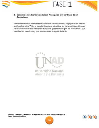 Código: 103380 - ENSAMBLE Y MANTENIMIENTO DE COMPUTADORES
Fase: Evaluación Final
10
2. Descripción de las Características Principales del hardware de un
Computador
Mediante consultas realizadas en la fase de reconocimiento y apoyadas en internet
a diferentes sitios Web, el estudiante deberá identificar las características técnicas
para cada uno de los elementos hardware (desarrollado por los fabricantes) que
identifico en su entorno y que se resume en la siguiente tabla:
 