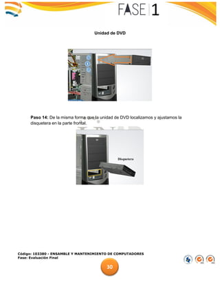 Código: 103380 - ENSAMBLE Y MANTENIMIENTO DE COMPUTADORES
Fase: Evaluación Final
30
Unidad de DVD
Paso 14: De la misma forma que la unidad de DVD localizamos y ajustamos la
disquetera en la parte frontal.
 