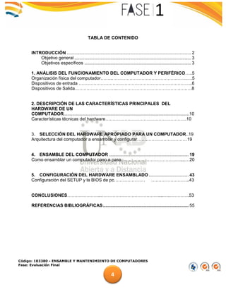 Código: 103380 - ENSAMBLE Y MANTENIMIENTO DE COMPUTADORES
Fase: Evaluación Final
4
TABLA DE CONTENIDO
INTRODUCCIÓN .................................................................................................... 2
Objetivo general .............................................................................................. 3
Objetivos específicos ...................................................................................... 3
1. ANÁLISIS DEL FUNCIONAMIENTO DEL COMPUTADOR Y PERIFÉRICO…..5
Organización física del computador……..…………………….……………….…….….5
Dispositivos de entrada …………………………………………………………………..6
Dispositivos de Salida………………………..…………………………………….….….8
2. DESCRIPCIÓN DE LAS CARACTERÍSTICAS PRINCIPALES DEL
HARDWARE DE UN
COMPUTADOR......................................................................................................10
Características técnicas del hardware……………………………………………….10
3. SELECCIÓN DEL HARDWARE APROPIADO PARA UN COMPUTADOR..19
Arquitectura del computador a ensamblar y configurar…….………………………19
4. ENSAMBLE DEL COMPUTADOR ................................................................ 19
Como ensamblar un computador paso a paso……………………………….…....…20
5. CONFIGURACIÓN DEL HARDWARE ENSAMBLADO ................................ 43
Configuración del SETUP y la BIOS de pc………………… ……………………..43
CONCLUSIONES…………………..…………………………………....…..………….53
REFERENCIAS BIBLIOGRÁFICAS..................................................................... 55
 