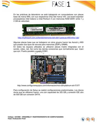 Código: 103380 - ENSAMBLE Y MANTENIMIENTO DE COMPUTADORES
Fase: Evaluación Final
En las prácticas de laboratorio se está trabajando en computadores con placas
base de marca MSI, con sus respectivos Chip Set marca VIA. Las board soportan
procesadores Intel Celeron e Intel Pentium 4 con memorias RAM DDR1 entre 1 y
2 GB de velocidad.
http://myfimport.com.co/tienda/memoria-ram-ddr1-para-pc-400-mhz-1gb/
Algunas placas base que se trabajaron en otros grupos fueron las Asrock y MSI
que poseen dos tipos de ranuras para memorias (DDR y DIMM).
En todos los equipos utilizados se utilizaron placas madre integradas con el
sonido, video, red. Así como las demás conexiones que normalmente que traen
que son: Puerto paralelo y puerto COM1.
http://www.configurarequipos.com/informacion/msi-x58-platinum-sli-i7/377
Para configuración de Setup se realizó configuraciones predominadas. Los discos
duros que se utilizaron fueron, uno con capacidad de 320 GB y conexión IDE otro
de 500 GB con conexión SATA.
 