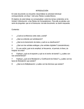 INTRODUCCIÓN
En este documento se encuentra desarrollada la actividad individual
correspondiente a la fase 1 del curso Redes Locales Básico.
El objetivo de este trabajo es conceptualizar sobre los temas contenidos en la
Unidad I (Introducción a las Redes de Computadores). Para ello se plantea una
serie de preguntas que en el transcurso de este documento se darán respuesta.
Contenido
1 ¿Cuál es la diferencia entre dato y señal?
2 ¿Qué se entiende por señalización?
3 ¿Qué es la transmisión de datos y cuál es su clasificación?
4 ¿Qué son las señales análogas y las señales digitales? (características).
5 En una señal ¿qué es la amplitud, la frecuencia, el periodo, la fase y la
longitud de onda?
6 Explique ¿qué es el espectro y qué es el ancho de banda? y ¿cuáles son
sus características?
7 Explique ¿qué es la Modulación y Codificaciónde Datos? y ¿cuáles son los
tipos de Modulación que existen?
8 ¿Qué es la Multiplexación y cuáles son las técnicas que existen?
 