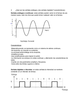 4 ¿Qué son las señales análogas y las señales digitales? (características).
Señales análogas o continuas: estas señales pueden variar en el tiempo de una
manera suave, esto nos dice que puede tomar cualquier valor en el tiempo.
Características:
-Matemáticamente se representa como un sistema de valores continuos.
-Se transmite sin importar su contenido.
-La principal señal análoga es la sinusoide.
-Amplifica el ruido.
-Usa amplificadores para mejorar la señal.
-La información se conduce en ondas continuas y alternando las características de
estas.
-Cuenta con dos parámetros amplitud y frecuencia.
-Varía entre dos límites superior e inferior.
Señales digitales o discretas: en estas señales la intensidad se mantiene
constante en un intervalo de tiempo.
 