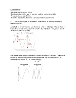 Características:
-Toma valores numéricos finitos.
-Cuenta con dos niveles que se alternan según el código transmitido.
-Presentan inmunidad al ruido.
- Permiten representar, transmitir o almacenar información binaria.
5 En una señal ¿qué es la amplitud, la frecuencia, el periodo, la fase y la
longitud de onda?
Amplitud: es el valor máximo que alcanza la señal en el tiempo, indica la altura de
la señal. La unidad con que se mide amplitud depende de la señal, en una señal
eléctrica la unidad es el voltio.
Frecuencia: es el número de ciclos correspondientes en un segundo. Ciclos es el
cambio de polaridad de positivo a negativo y vuelve a la primera posición, se
representa con la letra “f” y se mide en hercios.
𝑓 = 1/𝑇
 
