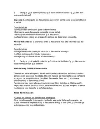 6 Explique ¿qué es el espectro y qué es el ancho de banda? y ¿cuáles son
sus características?
Espectro: Es el conjunto de frecuencias que vienen con la señal o que constituyen
la señal
Características
-Distribución de amplitudes para cada frecuencia
-Representa cada frecuencia contenida en una señal.
-Se dibuja en relación de la amplitud y la frecuencia.
-La fase también influye en el espectro así que se debe tener en cuenta.
Ancho de banda: es la diferencia entre la frecuencia más alta y la más baja del
espectro.
Características
-Maneja ondas más cortas por tal razón la frecuencia es mayor
-La fibra óptica puede modular más ondas.
-Maneja mayor información en el mismo tiempo
7 Explique ¿qué es la Modulación y Codificaciónde Datos? y ¿cuáles son los
tipos de Modulación que existen?
Modulación y Codificación de datos
Consiste en variar el aspecto de una señal portadora con una señal moduladora
para generar una señal modulada. De esta manera se modifica la señal portadora
en alguno de sus parámetros (amplitud, frecuencia, fase, etc…) en manera
proporcional a la señal moduladora.
Permite manejar mejor el espectro electromagnético debido a la Multiplexación.
El proceso inverso a la modulación es la demodulación, aquí se recupera la señal
moduladora y se desecha la señal portadora.
Tipos de modulación
-Cuando los datos y las señales son analógicos
Sirve para transportar información mediante una señal de larga frecuencia, se
puede modular la amplitud (AM), la frecuencia (FM) y la fase (PM), y creo que ya
todos conocemos bien estas siglas.
 