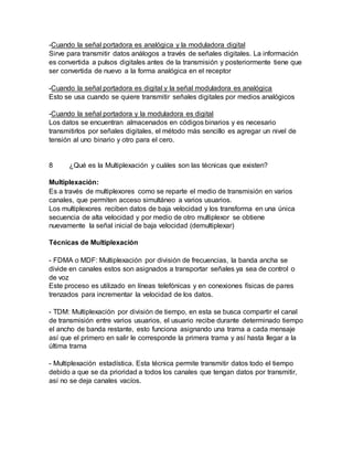 -Cuando la señal portadora es analógica y la moduladora digital
Sirve para transmitir datos análogos a través de señales digitales. La información
es convertida a pulsos digitales antes de la transmisión y posteriormente tiene que
ser convertida de nuevo a la forma analógica en el receptor
-Cuando la señal portadora es digital y la señal moduladora es analógica
Esto se usa cuando se quiere transmitir señales digitales por medios analógicos
-Cuando la señal portadora y la moduladora es digital
Los datos se encuentran almacenados en códigos binarios y es necesario
transmitirlos por señales digitales, el método más sencillo es agregar un nivel de
tensión al uno binario y otro para el cero.
8 ¿Qué es la Multiplexación y cuáles son las técnicas que existen?
Multiplexación:
Es a través de multiplexores como se reparte el medio de transmisión en varios
canales, que permiten acceso simultáneo a varios usuarios.
Los multiplexores reciben datos de baja velocidad y los transforma en una única
secuencia de alta velocidad y por medio de otro multiplexor se obtiene
nuevamente la señal inicial de baja velocidad (demultiplexar)
Técnicas de Multiplexación
- FDMA o MDF: Multiplexación por división de frecuencias, la banda ancha se
divide en canales estos son asignados a transportar señales ya sea de control o
de voz
Este proceso es utilizado en líneas telefónicas y en conexiones físicas de pares
trenzados para incrementar la velocidad de los datos.
- TDM: Multiplexación por división de tiempo, en esta se busca compartir el canal
de transmisión entre varios usuarios, el usuario recibe durante determinado tiempo
el ancho de banda restante, esto funciona asignando una trama a cada mensaje
así que el primero en salir le corresponde la primera trama y así hasta llegar a la
última trama
- Multiplexación estadística. Esta técnica permite transmitir datos todo el tiempo
debido a que se da prioridad a todos los canales que tengan datos por transmitir,
así no se deja canales vacíos.
 
