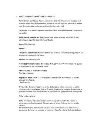 3. CARACTERISTICAS DE LAS SEÑALES DIGITLES:
También son periódicas. Poseen un número discreto (limitado) de estados. Si el
número de estados posibles es dos, se llaman señales digitales Binarias; si poseen
más de dos estados, se llaman señales digitales multinivel.
Se pueden usar señales digitales para llevar datos analógicos como el compac disc
de Audio.
Velocidad de modulación (Vm): Numero de pulsos que una señal digital que
ejecuta por segundo. Su unidad es el Baudio
Vm=Nº bits/ tiempo
Vm=1/T
Velocidad transmisión: Numero de bits que se envía o reciben por segundo en un
sistema de transmisión de datos.
Vt=Vmx. Nº bits del pulsos
Velocidad transferencia de datos: Esta dada por la cantidad media de bits que se
transmite entre dos sistema de datos.
Vtrans=Cantidad de bits transmitido.
Tiempo empleado.
Capacidad de un canal: Es la velocidad de transmisión máxima que se puede
alcanzar en el canal.
Banda ancha.
En las redes de computadores el ancho de banda se utiliza a menudo se utiliza
como sinónimo para la tasa de transferencia de datos. La cantidad de dato que se
pueden llevar de un punto a otro en un periodo dado (generalmente un segundo)
Señal en banda Base
Señal Modulante (Que contiene en si el mensaje a transmitir) Tal y como se
presenta en su forma original. Con su espectro sin corrimiento de frecuencia
alguno.
En los sistemas de transmisión, la banda base suele usarse para modular una
portadora. Durante ese proceso se construye la señal original de la banda base.
 