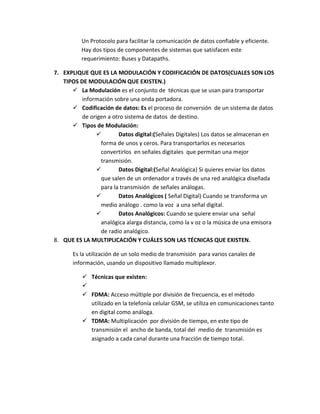 Un Protocolo para facilitar la comunicación de datos confiable y eficiente.
Hay dos tipos de componentes de sistemas que satisfacen este
requerimiento: Buses y Datapaths.
7. EXPLIQUE QUE ES LA MODULACIÓN Y CODIFICACIÓN DE DATOS(CUALES SON LOS
TIPOS DE MODULACIÓN QUE EXISTEN.)
 La Modulación es el conjunto de técnicas que se usan para transportar
información sobre una onda portadora.
 Codificación de datos: Es el proceso de conversión de un sistema de datos
de origen a otro sistema de datos de destino.
 Tipos de Modulación:
 Datos digital:(Señales Digitales) Los datos se almacenan en
forma de unos y ceros. Para transportarlos es necesarios
convertirlos en señales digitales que permitan una mejor
transmisión.
 Datos Digital:(Señal Analógica) Si quieres enviar los datos
que salen de un ordenador a través de una red analógica diseñada
para la transmisión de señales análogas.
 Datos Analógicos ( Señal Digital) Cuando se transforma un
medio análogo . como la voz a una señal digital.
 Datos Analógicos: Cuando se quiere enviar una señal
analógica alarga distancia, como la v oz o la música de una emisora
de radio analógico.
8. QUE ES LA MULTIPLICACIÓN Y CUÁLES SON LAS TÉCNICAS QUE EXISTEN.
Es la utilización de un solo medio de transmisión para varios canales de
información, usando un dispositivo llamado multiplexor.
 Técnicas que existen:

 FDMA: Acceso múltiple por división de frecuencia, es el método
utilizado en la telefonía celular GSM, se utiliza en comunicaciones tanto
en digital como análoga.
 TDMA: Multiplicación por división de tiempo, en este tipo de
transmisión el ancho de banda, total del medio de transmisión es
asignado a cada canal durante una fracción de tiempo total.
 