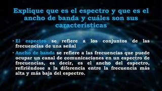 Explique que es el espectro y que es el
ancho de banda y cuáles son sus
características
• El espectro se refiere a los conjuntos de las
frecuencias de una señal
• Ancho de banda se refiere a las frecuencias que puede
ocupar un canal de comunicaciones en un espectro de
frecuencias, es decir, es el ancho del espectro,
refiriéndose a la diferencia entre la frecuencia más
alta y más baja del espectro.
 