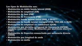 Los tipos de Modulación son:
• Modulación en doble banda lateral (DSB)
• Modulación de amplitud (AM)
• Modulación de fase (PM)
• Modulación de frecuencia (FM)
• Modulación banda lateral única (SSB, ó BLU)
• Modulación de banda lateral vestigial (VSB, VSB-AM, ó BLV)
• Modulación de amplitud en cuadratura (QAM)
• Modulación por división ortogonal de frecuencia (OFDM),
también conocida como 'Modulación por multitono discreto'
(DMT)
• Modulación de Espectro ensanchado por secuencia directa
(DSSS)
• Modulación por longitud de onda
• Modulación en anillo
 