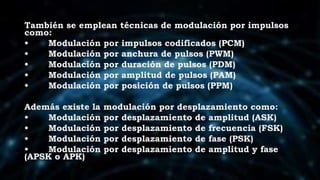 También se emplean técnicas de modulación por impulsos
como:
• Modulación por impulsos codificados (PCM)
• Modulación por anchura de pulsos (PWM)
• Modulación por duración de pulsos (PDM)
• Modulación por amplitud de pulsos (PAM)
• Modulación por posición de pulsos (PPM)
Además existe la modulación por desplazamiento como:
• Modulación por desplazamiento de amplitud (ASK)
• Modulación por desplazamiento de frecuencia (FSK)
• Modulación por desplazamiento de fase (PSK)
• Modulación por desplazamiento de amplitud y fase
(APSK o APK)
 